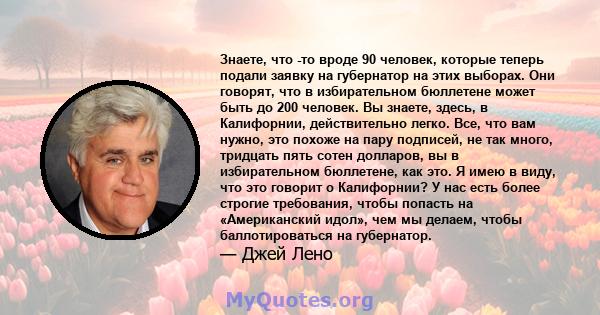 Знаете, что -то вроде 90 человек, которые теперь подали заявку на губернатор на этих выборах. Они говорят, что в избирательном бюллетене может быть до 200 человек. Вы знаете, здесь, в Калифорнии, действительно легко.