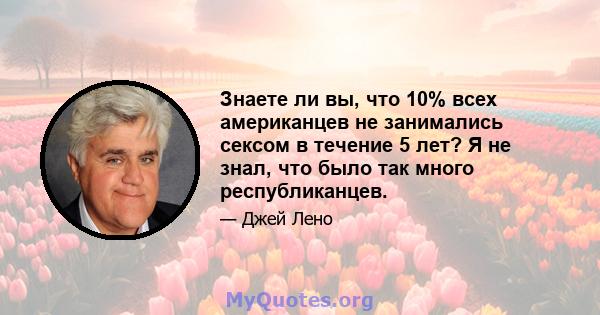 Знаете ли вы, что 10% всех американцев не занимались сексом в течение 5 лет? Я не знал, что было так много республиканцев.