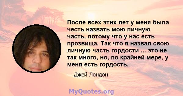 После всех этих лет у меня была честь назвать мою личную часть, потому что у нас есть прозвища. Так что я назвал свою личную часть гордости ... это не так много, но, по крайней мере, у меня есть гордость.