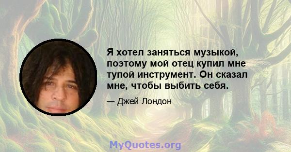 Я хотел заняться музыкой, поэтому мой отец купил мне тупой инструмент. Он сказал мне, чтобы выбить себя.