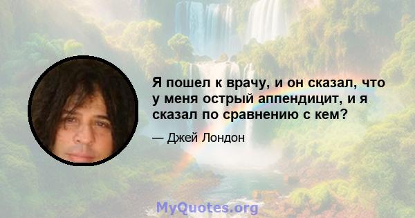 Я пошел к врачу, и он сказал, что у меня острый аппендицит, и я сказал по сравнению с кем?