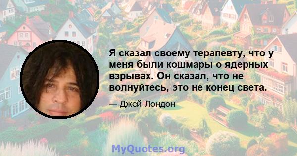 Я сказал своему терапевту, что у меня были кошмары о ядерных взрывах. Он сказал, что не волнуйтесь, это не конец света.