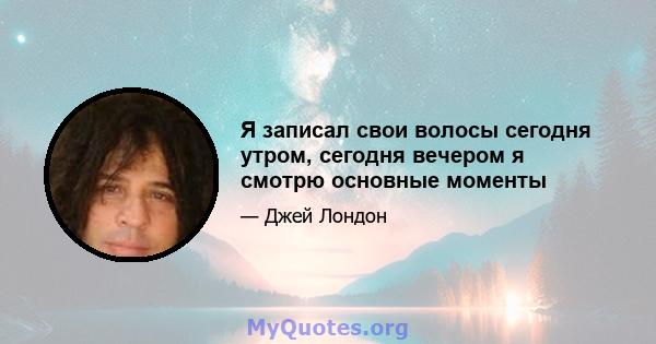 Я записал свои волосы сегодня утром, сегодня вечером я смотрю основные моменты