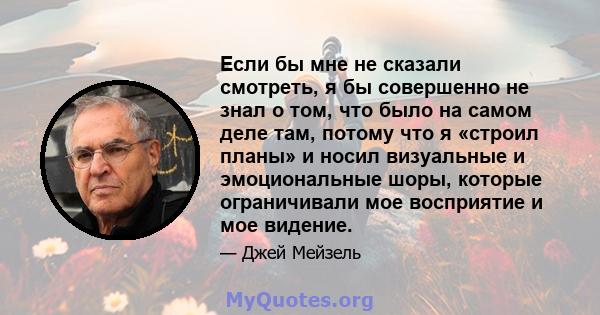 Если бы мне не сказали смотреть, я бы совершенно не знал о том, что было на самом деле там, потому что я «строил планы» и носил визуальные и эмоциональные шоры, которые ограничивали мое восприятие и мое видение.