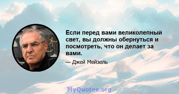 Если перед вами великолепный свет, вы должны обернуться и посмотреть, что он делает за вами.