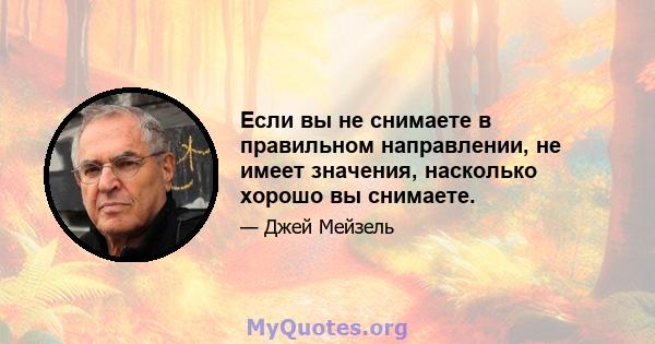 Если вы не снимаете в правильном направлении, не имеет значения, насколько хорошо вы снимаете.