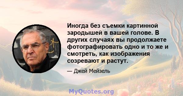 Иногда без съемки картинной зародышей в вашей голове. В других случаях вы продолжаете фотографировать одно и то же и смотреть, как изображения созревают и растут.