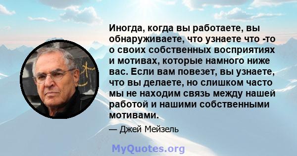 Иногда, когда вы работаете, вы обнаруживаете, что узнаете что -то о своих собственных восприятиях и мотивах, которые намного ниже вас. Если вам повезет, вы узнаете, что вы делаете, но слишком часто мы не находим связь