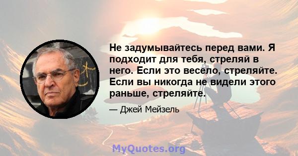 Не задумывайтесь перед вами. Я подходит для тебя, стреляй в него. Если это весело, стреляйте. Если вы никогда не видели этого раньше, стреляйте.