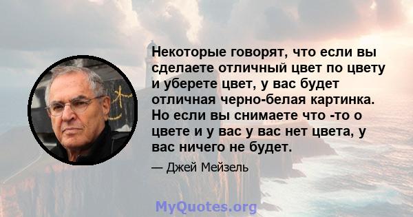 Некоторые говорят, что если вы сделаете отличный цвет по цвету и уберете цвет, у вас будет отличная черно-белая картинка. Но если вы снимаете что -то о цвете и у вас у вас нет цвета, у вас ничего не будет.