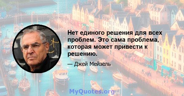 Нет единого решения для всех проблем. Это сама проблема, которая может привести к решению.