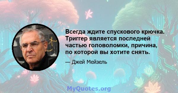 Всегда ждите спускового крючка. Триггер является последней частью головоломки, причина, по которой вы хотите снять.