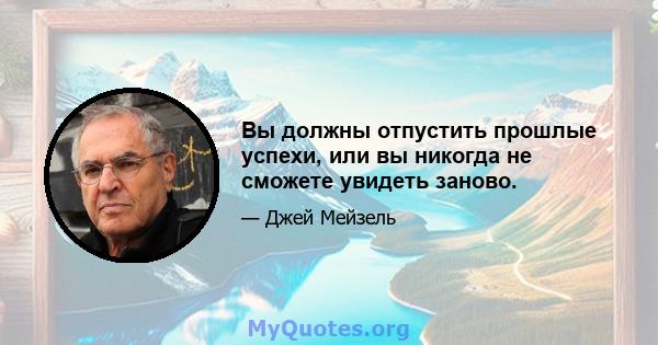 Вы должны отпустить прошлые успехи, или вы никогда не сможете увидеть заново.