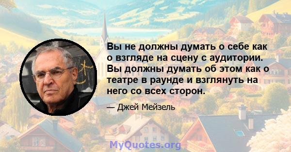 Вы не должны думать о себе как о взгляде на сцену с аудитории. Вы должны думать об этом как о театре в раунде и взглянуть на него со всех сторон.