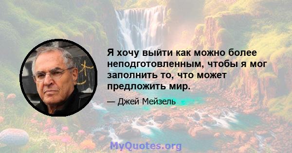 Я хочу выйти как можно более неподготовленным, чтобы я мог заполнить то, что может предложить мир.