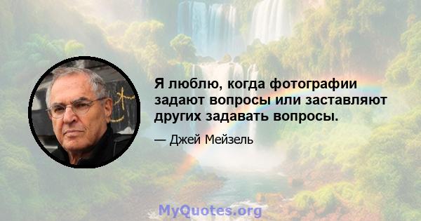 Я люблю, когда фотографии задают вопросы или заставляют других задавать вопросы.