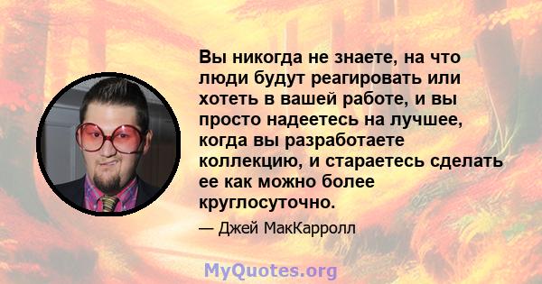 Вы никогда не знаете, на что люди будут реагировать или хотеть в вашей работе, и вы просто надеетесь на лучшее, когда вы разработаете коллекцию, и стараетесь сделать ее как можно более круглосуточно.