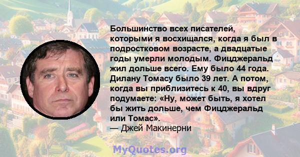 Большинство всех писателей, которыми я восхищался, когда я был в подростковом возрасте, а двадцатые годы умерли молодым. Фицджеральд жил дольше всего. Ему было 44 года. Дилану Томасу было 39 лет. А потом, когда вы