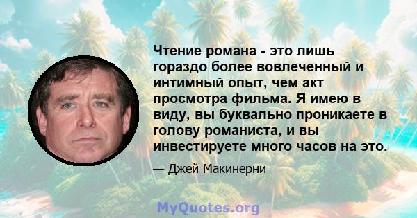 Чтение романа - это лишь гораздо более вовлеченный и интимный опыт, чем акт просмотра фильма. Я имею в виду, вы буквально проникаете в голову романиста, и вы инвестируете много часов на это.