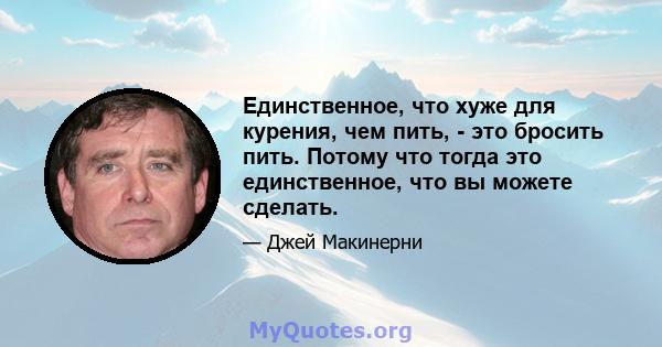 Единственное, что хуже для курения, чем пить, - это бросить пить. Потому что тогда это единственное, что вы можете сделать.