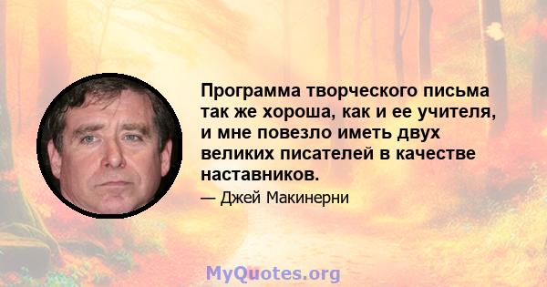 Программа творческого письма так же хороша, как и ее учителя, и мне повезло иметь двух великих писателей в качестве наставников.