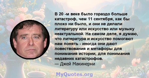 В 20 -м веке было гораздо больше катастроф, чем 11 сентября, как бы плохо ни было, и они не делали литературу или искусство или музыку неактуальной. На самом деле, я думаю, что литература и искусство помогают нам понять 