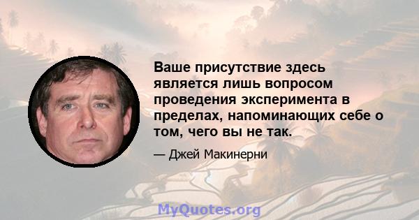 Ваше присутствие здесь является лишь вопросом проведения эксперимента в пределах, напоминающих себе о том, чего вы не так.