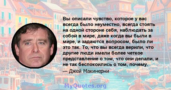 Вы описали чувство, которое у вас всегда было неуместно, всегда стоять на одной стороне себя, наблюдать за собой в мире, даже когда вы были в мире, и задаются вопросом, было ли это так. То, что вы всегда верили, что