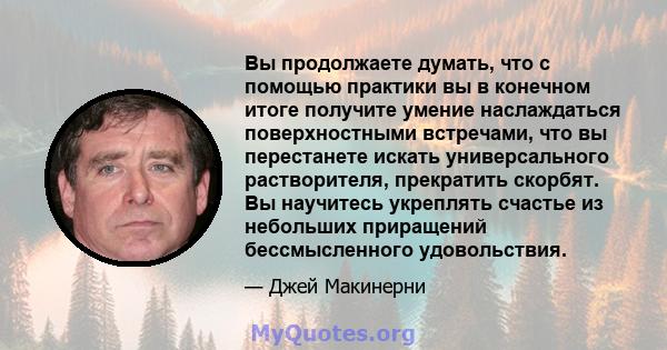 Вы продолжаете думать, что с помощью практики вы в конечном итоге получите умение наслаждаться поверхностными встречами, что вы перестанете искать универсального растворителя, прекратить скорбят. Вы научитесь укреплять