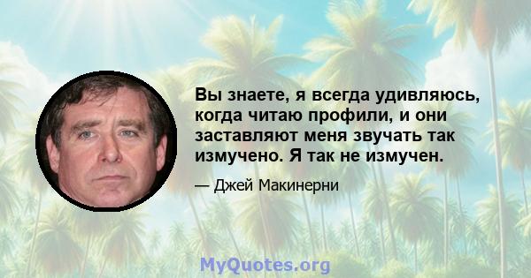 Вы знаете, я всегда удивляюсь, когда читаю профили, и они заставляют меня звучать так измучено. Я так не измучен.