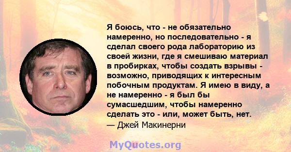 Я боюсь, что - не обязательно намеренно, но последовательно - я сделал своего рода лабораторию из своей жизни, где я смешиваю материал в пробирках, чтобы создать взрывы - возможно, приводящих к интересным побочным