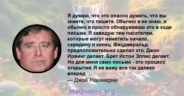 Я думаю, что это опасно думать, что вы знаете, что пишете. Обычно я не знаю, и обычно я просто обнаруживаю это в ходе письма. Я завидую тем писателям, которые могут наметить начало, середину и конец. Фицджеральд