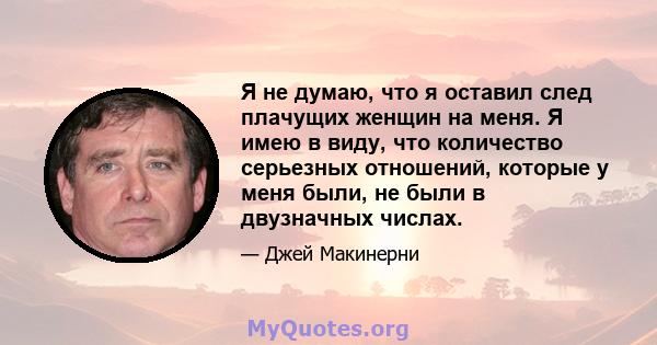 Я не думаю, что я оставил след плачущих женщин на меня. Я имею в виду, что количество серьезных отношений, которые у меня были, не были в двузначных числах.