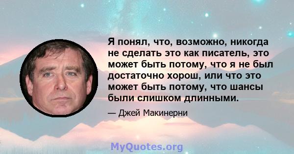 Я понял, что, возможно, никогда не сделать это как писатель, это может быть потому, что я не был достаточно хорош, или что это может быть потому, что шансы были слишком длинными.