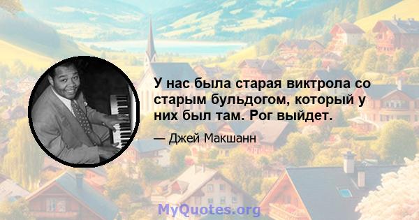 У нас была старая виктрола со старым бульдогом, который у них был там. Рог выйдет.