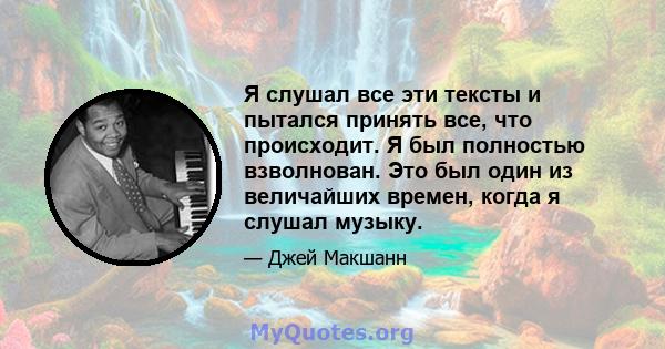 Я слушал все эти тексты и пытался принять все, что происходит. Я был полностью взволнован. Это был один из величайших времен, когда я слушал музыку.