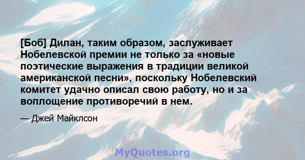 [Боб] Дилан, таким образом, заслуживает Нобелевской премии не только за «новые поэтические выражения в традиции великой американской песни», поскольку Нобелевский комитет удачно описал свою работу, но и за воплощение