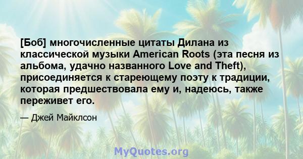 [Боб] многочисленные цитаты Дилана из классической музыки American Roots (эта песня из альбома, удачно названного Love and Theft), присоединяется к стареющему поэту к традиции, которая предшествовала ему и, надеюсь,