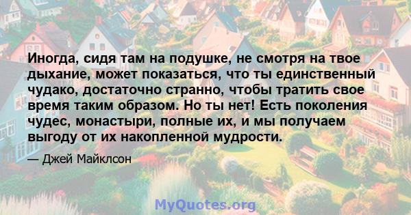 Иногда, сидя там на подушке, не смотря на твое дыхание, может показаться, что ты единственный чудако, достаточно странно, чтобы тратить свое время таким образом. Но ты нет! Есть поколения чудес, монастыри, полные их, и