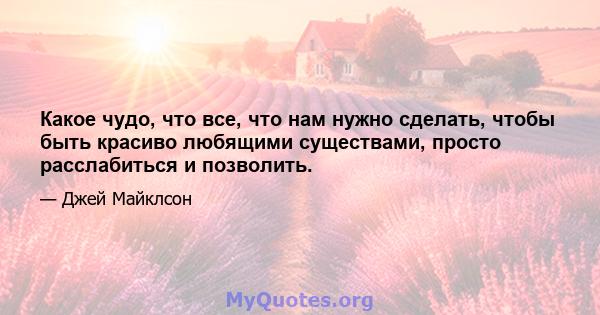 Какое чудо, что все, что нам нужно сделать, чтобы быть красиво любящими существами, просто расслабиться и позволить.