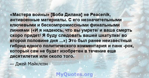 «Мастера войны» [Боба Дилана] не Peacenik, антивоенные материалы. С его незначительными ключевыми и бескомпромиссными финальными линиями («И я надеюсь, что вы умрете/ и ваша смерть скоро придет/ Я буду следовать вашей