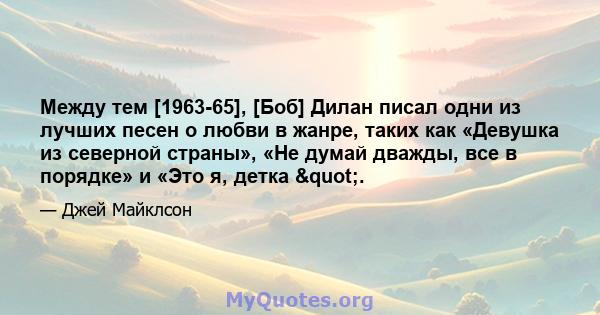 Между тем [1963-65], [Боб] Дилан писал одни из лучших песен о любви в жанре, таких как «Девушка из северной страны», «Не думай дважды, все в порядке» и «Это я, детка ".