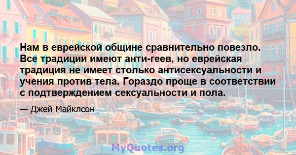 Нам в еврейской общине сравнительно повезло. Все традиции имеют анти-геев, но еврейская традиция не имеет столько антисексуальности и учения против тела. Гораздо проще в соответствии с подтверждением сексуальности и