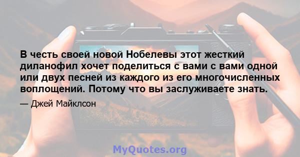 В честь своей новой Нобелевы этот жесткий диланофил хочет поделиться с вами с вами одной или двух песней из каждого из его многочисленных воплощений. Потому что вы заслуживаете знать.