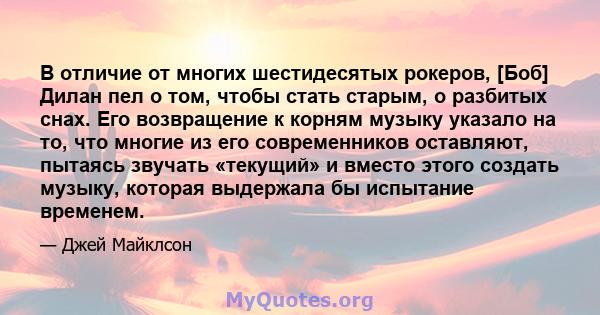 В отличие от многих шестидесятых рокеров, [Боб] Дилан пел о том, чтобы стать старым, о разбитых снах. Его возвращение к корням музыку указало на то, что многие из его современников оставляют, пытаясь звучать «текущий» и 