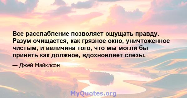 Все расслабление позволяет ощущать правду. Разум очищается, как грязное окно, уничтоженное чистым, и величина того, что мы могли бы принять как должное, вдохновляет слезы.