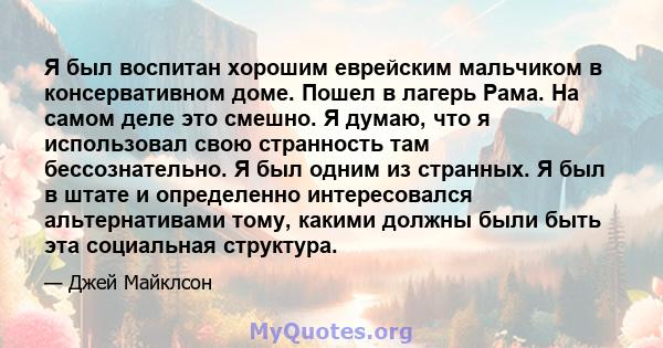 Я был воспитан хорошим еврейским мальчиком в консервативном доме. Пошел в лагерь Рама. На самом деле это смешно. Я думаю, что я использовал свою странность там бессознательно. Я был одним из странных. Я был в штате и