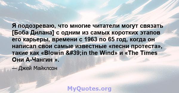 Я подозреваю, что многие читатели могут связать [Боба Дилана] с одним из самых коротких этапов его карьеры, времени с 1963 по 65 год, когда он написал свои самые известные «песни протеста», такие как «Blowin 'in the 