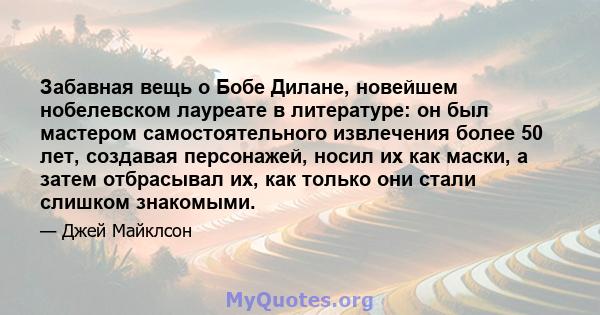 Забавная вещь о Бобе Дилане, новейшем нобелевском лауреате в литературе: он был мастером самостоятельного извлечения более 50 лет, создавая персонажей, носил их как маски, а затем отбрасывал их, как только они стали