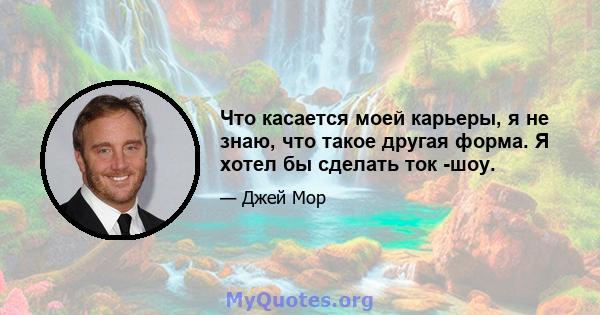 Что касается моей карьеры, я не знаю, что такое другая форма. Я хотел бы сделать ток -шоу.